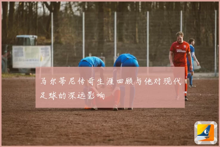 马尔蒂尼传奇生涯回顾与他对现代足球的深远影响
