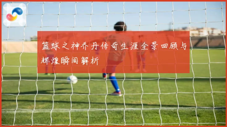 篮球之神乔丹传奇生涯全景回顾与辉煌瞬间解析