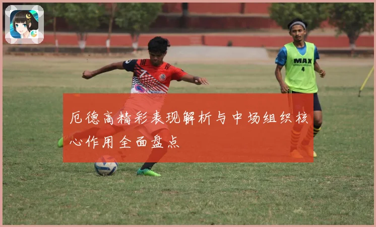 厄德高精彩表现解析与中场组织核心作用全面盘点