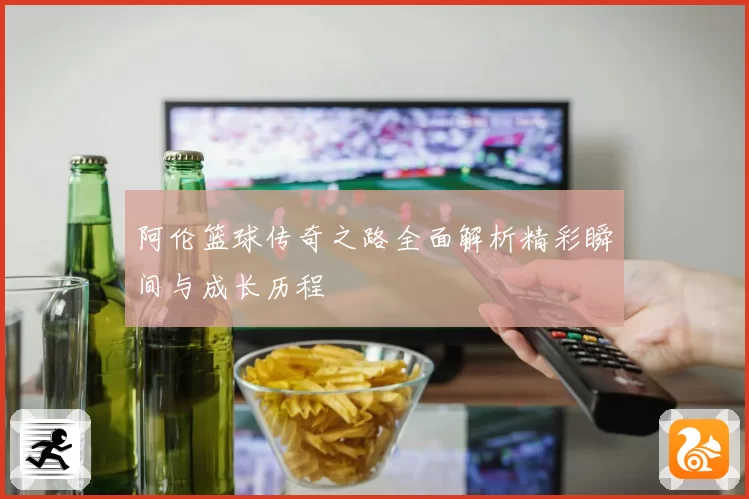 阿伦篮球传奇之路全面解析精彩瞬间与成长历程
