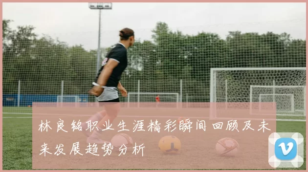 林良铭职业生涯精彩瞬间回顾及未来发展趋势分析