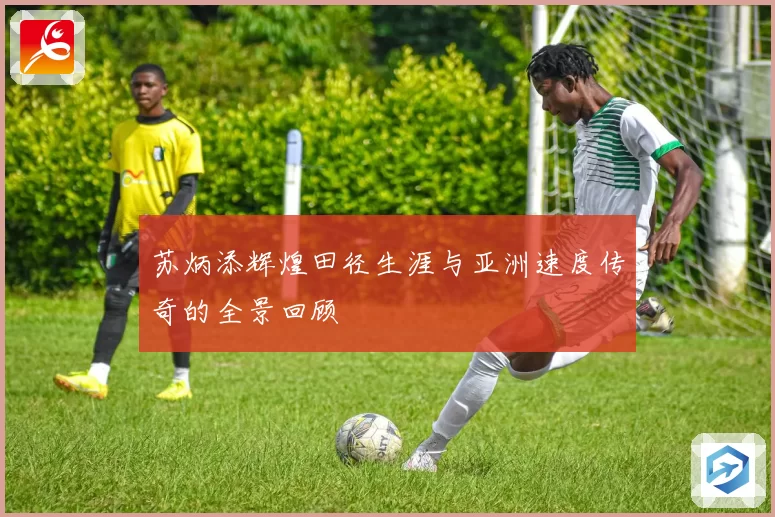 苏炳添辉煌田径生涯与亚洲速度传奇的全景回顾