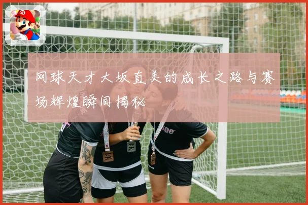 网球天才大坂直美的成长之路与赛场辉煌瞬间揭秘
