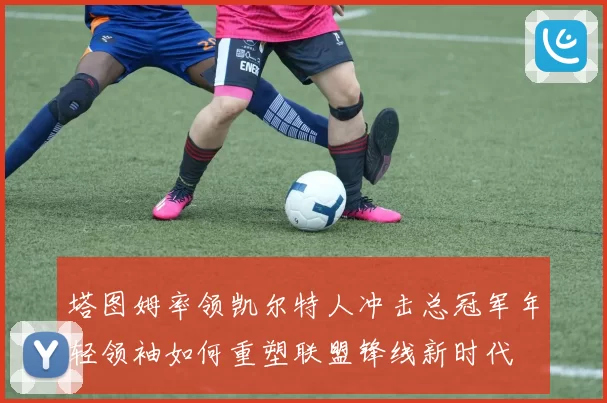塔图姆率领凯尔特人冲击总冠军年轻领袖如何重塑联盟锋线新时代
