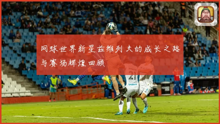 网球世界新星兹维列夫的成长之路与赛场辉煌回顾