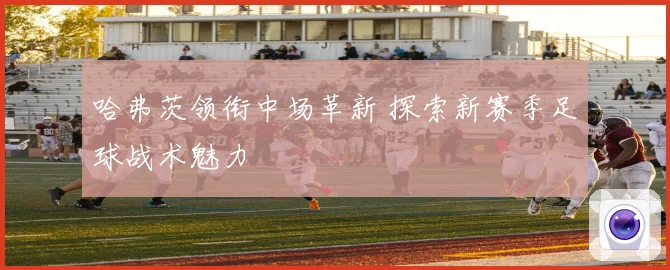 哈弗茨领衔中场革新 探索新赛季足球战术魅力