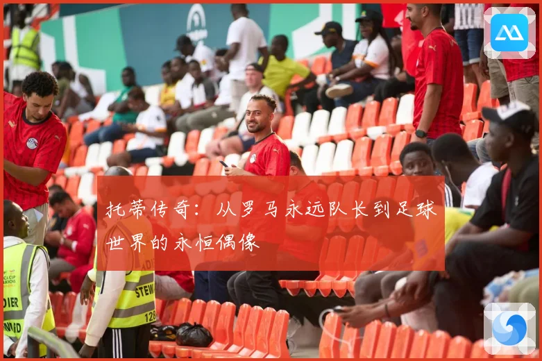 托蒂传奇：从罗马永远队长到足球世界的永恒偶像