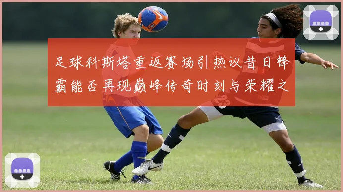 足球科斯塔重返赛场引热议昔日锋霸能否再现巅峰传奇时刻与荣耀之路