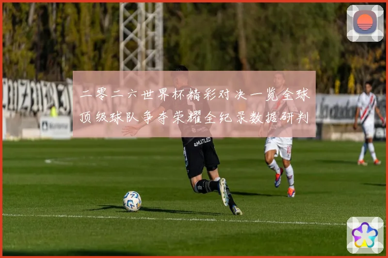 二零二六世界杯精彩对决一览全球顶级球队争夺荣耀全纪录数据研判