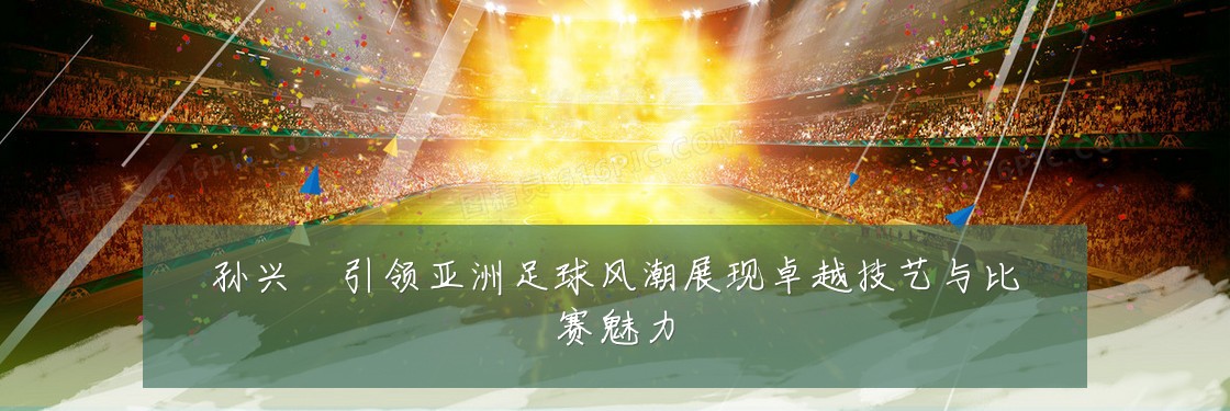 孙兴慜引领亚洲足球风潮展现卓越技艺与比赛魅力